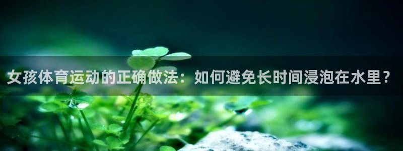 oety欧亿：女孩体育运动的正确做法：如何避免长时间浸泡在水里？